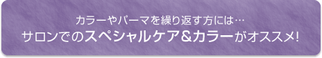 カラーやパーマを繰り返す方には...サロンでのスペシャルケア＆カラーがオススメ！